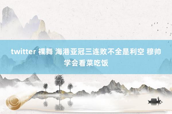 twitter 裸舞 海港亚冠三连败不全是利空 穆帅学会看菜