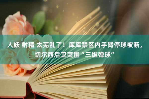 人妖 射精 太芜乱了！库库禁区内手臂停球被断，切尔西后卫突围