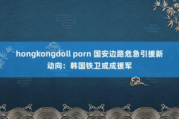 hongkongdoll porn 国安边路危急引援新动向：韩国铁卫或成援军