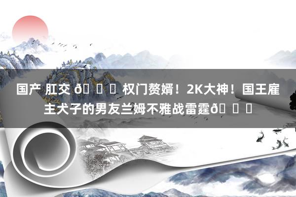 国产 肛交 😜权门赘婿！2K大神！国王雇主犬子的男友兰姆不雅战雷霆👀