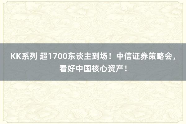 KK系列 超1700东谈主到场！中信证券策略会，看好中国核心