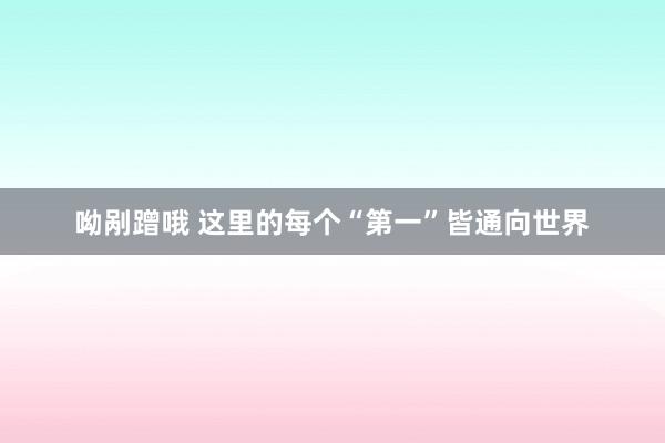 呦剐蹭哦 这里的每个“第一”皆通向世界